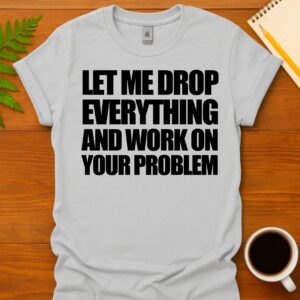 Let me drop everything and work on your problem T-Shirt