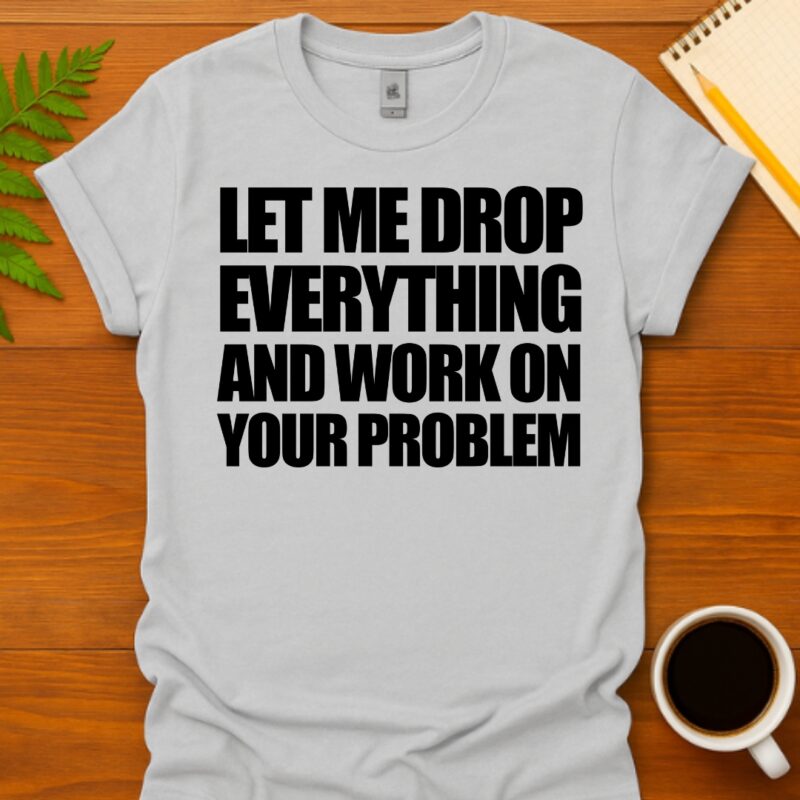Let me drop everything and work on your problem T-Shirt