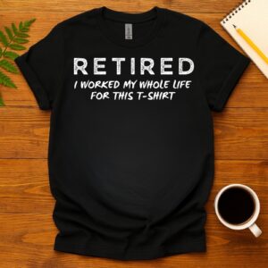 Retired I worked my whole life for this T-Shirt