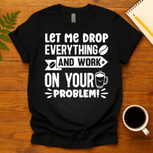 Let me drop everything and work on your problem  dark T-Shirt